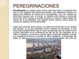 PEREGRINACIONES
 Kumbhamela: se realiza cuatro veces cada doce años. La leyenda dice
que en los orígenes del tiempo los dioses y los demonios hicieron un
pacto para elaborar el néctar de la inmortalidad. Una vez creado los
demonios huyeron con el néctar. La batalla entre dioses y demonios
duró doce días (=años) y durante la pelea se cayeron cuatro gotas del
néctar de la inmortalidad. Los lugares donde cayeron estas gotas es
monde se celebran los Kumbhamela.
 Cada ciclo de doce años incluye una Maha Kumbhamela en las riberas
del Ganges, en la que participan varios millones de personas, lo que
hace que probablemente sea el mayor peregrinaje que se celebra en el
mundo. Reunidos en la confluencia de dos de los ríos sagrados de la
India, el Ganges y el Yamuna, donde según la leyenda también emerge
a la superficie el mítico e invisible río de la sabiduría, el Saraswati, los
fieles se liberan de sus pecados y rezan para escapar del ciclo de
reencarnaciones.
 