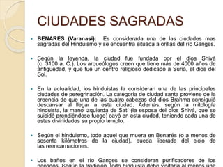 CIUDADES SAGRADAS
 BENARES (Varanasí): Es considerada una de las ciudades mas
sagradas del Hinduismo y se encuentra situada a orillas del río Ganges.
 Según la leyenda, la ciudad fue fundada por el dios Shivá
(c. 3100 a. C.). Los arqueólogos creen que tiene más de 4000 años de
antigüedad, y que fue un centro religioso dedicado a Suriá, el dios del
Sol.
 En la actualidad, los hinduistas la consideran una de las principales
ciudades de peregrinación. La categoría de ciudad santa proviene de la
creencia de que una de las cuatro cabezas del dios Brahma consiguió
descansar al llegar a esta ciudad. Además, según la mitología
hinduista, la mano izquierda de Satí (la esposa del dios Shivá, que se
suicidó prendiéndose fuego) cayó en esta ciudad, teniendo cada una de
estas divinidades su propio templo.
 Según el hinduismo, todo aquel que muera en Benarés (o a menos de
sesenta kilómetros de la ciudad), queda liberado del ciclo de
las reencarnaciones.
 Los baños en el río Ganges se consideran purificadores de los
 