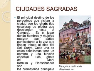 CIUDADES SAGRADAS
 El principal destino de los
peregrinos que visitan la
ciudad son los ghats (las
escaleras de piedra que
descienden hasta el
Ganges). Es el lugar
donde hombres y mujeres
realizan sus baños
purificadores a la vez que
rinden tributo al dios del
Sol, Surya. Cada una de
estas escalinatas tiene un
nombre y una función
especial. Los ghats
de Mani
Karnika y Harischandra
son
los crematorios principale
Peregrinos realizando
abluciones en
 