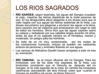 LOS RIOS SAGRADOS
 RÍO GANGES: según leyendas, las aguas del Ganges cruzaban
el cielo, mientras las tierras desérticas de la India perecían de
sed. El rey Bhaguiratha elevó plegarias a los dioses para que el
cielo regara con sus aguas las tierras sedientas de la India. Los
dioses escucharon sus plegarias y enviaron las aguas a la tierra,
pero cayeron con tal violencia que amenazaron con cegar la vida
de todos los hombres. Shiva hizo que las aguas cayeran sobre
su cabeza y resbalaran por sus cabellos largos durante mil años,
antes de que el río sagrado naciera en el Himalaya, manso y
moderado, sin peligro para los hombres.
 Se trata de un río muy contaminado, por los restos de
las cremaciones humanas, incluso se pueden ver cadáveres
enteros de personas y animales flotando en sus aguas.
 Las cenizas de Mahatma Gandhi fueron arrojadas a este río tras
su cremación.
 RÍO YAMUNA: es el mayor afluente del río Ganges. Para los
hinduistas, uno de los siete ríos sagrados de la India. Los
hinduistas consideran que el Yamuna es, después del río
Ganges, el río más sagrado de la India. En cambio los hinduistas
vaishnavas (adoradores del dios Krisná) creen que “cuando el
 