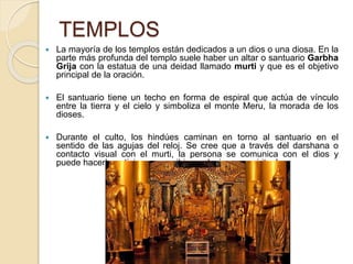 TEMPLOS
 La mayoría de los templos están dedicados a un dios o una diosa. En la
parte más profunda del templo suele haber un altar o santuario Garbha
Grija con la estatua de una deidad llamado murti y que es el objetivo
principal de la oración.
 El santuario tiene un techo en forma de espiral que actúa de vínculo
entre la tierra y el cielo y simboliza el monte Meru, la morada de los
dioses.
 Durante el culto, los hindúes caminan en torno al santuario en el
sentido de las agujas del reloj. Se cree que a través del darshana o
contacto visual con el murti, la persona se comunica con el dios y
puede hacerle peticiones o recibir revelaciones espirituales.
 
