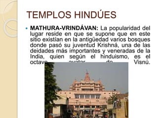 TEMPLOS HINDÚES
 MATHURA-VRINDÁVAN: La popularidad del
lugar reside en que se supone que en este
sitio existían en la antigüedad varios bosques
donde pasó su juventud Krishná, una de las
deidades más importantes y veneradas de la
India, quien según el hinduismo, es el
octavo avatar de Visnú.
 