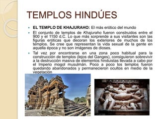 TEMPLOS HINDÚES
 EL TEMPLO DE KHAJURAHO: El más erótico del mundo
 El conjunto de templos de Khajuraho fueron construidos entre el
900 y el 1150 d.C. Lo que más sorprende a sus visitantes son las
figuras eróticas que decoran los exteriores de muchos de los
templos. Se cree que representan la vida sexual de la gente en
aquella época y no son imágenes de dioses.
 Tal vez por encontrarse en una zona poco habitual para la
construcción de templos (lejos del Ganges), consiguieron sobrevivir
a la destrucción masiva de elementos hinduistas llevada a cabo por
el Imperio mogol musulmán. Poco a poco los templos fueron
quedando abandonados y permanecieron ocultos en medio de la
vegetación
 