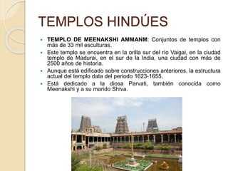 TEMPLOS HINDÚES
 TEMPLO DE MEENAKSHI AMMANM: Conjuntos de templos con
más de 33 mil esculturas.
 Este templo se encuentra en la orilla sur del río Vaigai, en la ciudad
templo de Madurai, en el sur de la India, una ciudad con más de
2500 años de historia.
 Aunque está edificado sobre construcciones anteriores, la estructura
actual del templo data del periodo 1623-1655.
 Está dedicado a la diosa Parvati, también conocida como
Meenakshi y a su marido Shiva.
 