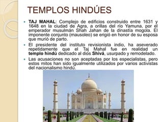 TEMPLOS HINDÚES
 TAJ MAHAL: Complejo de edificios construido entre 1631 y
1648 en la ciudad de Agra, a orillas del río Yamuna, por el
emperador musulmán Shah Jahan de la dinastía mogola. El
imponente conjunto (mausoleo) se erigió en honor de su esposa
que murió de parto.
 El presidente del instituto revisionista indio, ha aseverado
repetidamente que el Taj Mahal fue en realidad un
templo hindú dedicado al dios Shivá, usurpado y remodelado.
 Las acusaciones no son aceptadas por los especialistas, pero
estos mitos han sido igualmente utilizados por varios activistas
del nacionalismo hindú.
 