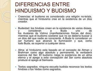 DIFERENCIAS ENTRE
HINDUISMO Y BUDISMO
 Creencias: el budismo es considerado una religión no-teísta,
mientras que el hinduismo cree en la existencia de un dios
creador.
 Budeidad: los hindúes creen en la existencia de varios dioses,
y consideran a Buda uno de
los Avatares de Vishnú (manifestaciones físicas del dios),
mientras que el budismo sostiene que no se debería buscar a
un dios del que nadie es consciente. A Buda lo consideran un
ser humano que alcanzó la Iluminación y que, como
todo Buda, es superior a cualquier deva.
 Alma: el hinduismo esta basado en el concepto de Atman y
Brahman como algo absoluto y permanente, la verdadera
esencia del Ser. El budismo niega la existencia de un alma
eterna y el apego a esta concepción del Ser como absoluta
produce el apego al Samsara.
 Textos sagrados: ninguna escuela budista reconoce los textos
hindúes o los Vedas como sagrados.
 