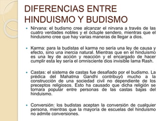 DIFERENCIAS ENTRE
HINDUISMO Y BUDISMO
 Nirvana: el budismo cree alcanzar el nirvana a través de las
cuatro verdades nobles y el óctuple sendero, mientras que el
hinduismo cree que hay varias maneras de llegar a dios.
 Karma: para la budistas el karma no sería una ley de causa y
efecto, sino una inercia natural. Mientras que en el hinduismo
es una ley de acción y reacción y el encargado de hacer
cumplir esta ley sería el omnisciente dios invisible Iama Rash.
 Castas: el sistema de castas fue desafiado por el budismo. La
prédica del Mahatma Gandhi contribuyó mucho a la
construcción de una sociedad civil no dependiente de los
preceptos religiosos. Esto ha causado que dicha religión se
tornara popular entre personas de las castas bajas del
hinduismo.
 Conversión: los budistas aceptan la conversión de cualquier
persona, mientras que la mayoría de escuelas del hinduismo
no admite conversiones.
 