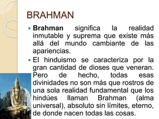 BRAHMAN
 Brahman significa la realidad
inmutable y suprema que existe más
allá del mundo cambiante de las
apariencias.
 El hinduismo se caracteriza por la
gran cantidad de dioses que veneran.
Pero de hecho, todas esas
divinidades no son más que rostros de
una sola realidad fundamental que los
hindúes llaman Brahman (alma
universal), absoluto sin límites, eterno,
de donde nacen todas las cosas.
 
