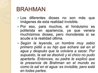 BRAHMAN
 Los diferentes dioses no son más que
imágenes de esta realidad invisible.
 Por eso, para muchos, el hinduismo es
politeísta en apariencia, ya que venera
muchísimos dioses, pero monoteísta si se
acude a la realidad última.
 Según la leyenda, un hombre muy sabio
primero pidió a su hijo que echara sal en el
agua y después que la volviera a sacar. Por
supuesto, la sal se disolvió y el chico no pudo
apartarla. Entonces, su padre le explicó que
la presencia de Brahman en el mundo es
como la sal en el agua: es invisible, pero está
en todas partes.
 