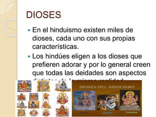 DIOSES
 En el hinduismo existen miles de
dioses, cada uno con sus propias
características.
 Los hindúes eligen a los dioses que
prefieren adorar y por lo general creen
que todas las deidades son aspectos
distintos de la misma realidad
suprema e inmutable: el Brahman.
 