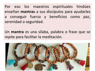 Por eso los maestros espirituales hindúes
enseñan mantras a sus discípulos para ayudarles
a conseguir fuerza y beneficios como paz,
serenidad o seguridad.
Un mantra es una sílaba, palabra o frase que se
repite para facilitar la meditación.
 