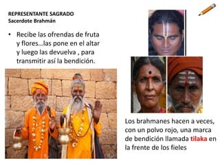 REPRESENTANTE SAGRADO
Sacerdote Brahmán
• Recibe las ofrendas de fruta
y flores…las pone en el altar
y luego las devuelva , para
transmitir así la bendición.
Los brahmanes hacen a veces,
con un polvo rojo, una marca
de bendición llamada tilaka en
la frente de los fieles
 