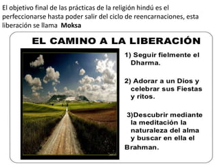 El objetivo final de las prácticas de la religión hindú es el
perfeccionarse hasta poder salir del ciclo de reencarnaciones, esta
liberación se llama Moksa
 