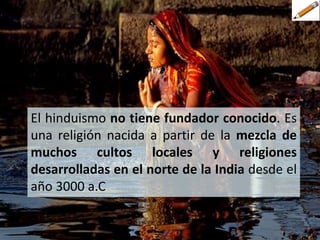 El hinduismo no tiene fundador conocido. Es
una religión nacida a partir de la mezcla de
muchos cultos locales y religiones
desarrolladas en el norte de la India desde el
año 3000 a.C
 