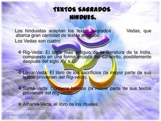 TEXTOS SAGRADOS
                      HINDUES.
Los hinduistas aceptan los textos sagrados           Vedas, que
abarca gran cantidad de textos antiguos:
Los Vedas son cuatro:

  Rig-Veda: El texto más antiguo de la literatura de la India,
   compuesto en una forma arcaica del sanscrito, posiblemente
   después del siglo XV a.C.

  Lavur-Veda: El libro de los sacrificios (la mayor parte de sus
   textos provienen del Rig-veda).

  Sama-Veda: Contiene himnos (la mayor parte de sus textos
   provienen del Rig-veda).

  Atharva-Veda, el libro de los rituales.
 