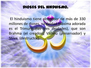 DIOSES DEL HINDUISMO.

 El hinduismo tiene alrededor de más de 330
millones de dioses, su deidad máxima adorada
es el Trimurti (las tres deidades), que son
Brahma (el creador), Vishnu (preservador) y
Shiva, (destructor).
 