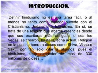 INTRODUCCION.
 Definir hinduismo no es una tarea fácil, o al
menos no tanto como cuando sucede con el
Cristianismo, Judaísmo o Islamismo. En sí, se
trata de una religión que abarca creencias desde
que sus escrituras más antiguas, o sea los
Vedas, se crearon, hasta la fecha actual. Religión
en la cual se honra a dioses como Shiva, Visnú o
Sakti, por tan sólo citar a algunos, pues el
hinduismo tiene alrededor de más de 330
millones de dioses…
 