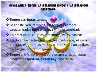 SEMEJANZA ENTRE LA RELIGION HINDU Y LA RELIGION
                    CRISTIANA.


Tienen escrituras santas.
Se construyen templos, catedrales, siempre
 caracterizadas por su belleza y majestuosidad.
 La practica de rituales, oraciones, velas, túnicas.
Practican las fechas festivas, los bautismos, el agua
 bendita, el juntar las manos para rezar, el arrodillarse
 para rogar, adorar imágenes.
Tienen el mismo fin: proporcionarle a las personas
 bienestar espiritual, fortaleza y esperanza...
 