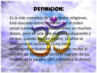 DEFINICION:
Es la más compleja de las grandes religiones.
Está asociada estrechamente con el orden
social (castas). Los hinduistas creen en muchos
dioses, pero en una sola realidad subyacente y
en que, cuando alguien muere, su alma se
reencarna en sucesivos ciclos hasta
convertirse en brahmán. Esta unión recibe el
nombre de Nirvana. El símbolo sagrado de los
hindúes es la palabra OM. (simboliza lo divino)
 