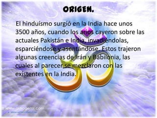 ORIGEN.
El hinduísmo surgió en la India hace unos
3500 años, cuando los arios cayeron sobre las
actuales Pakistán e India, invadiéndolas,
esparciéndose y asentándose. Estos trajeron
algunas creencias de Irán y Babilonia, las
cuales al parecer se mezclaron con las
existentes en la India.
 