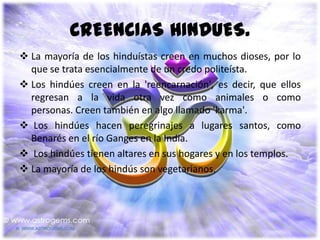 CREENCIAS HINDUES.
 La mayoría de los hinduístas creen en muchos dioses, por lo
  que se trata esencialmente de un credo politeísta.
 Los hindúes creen en la 'reencarnación', es decir, que ellos
  regresan a la vida otra vez como animales o como
  personas. Creen también en algo llamado 'karma'.
 Los hindúes hacen peregrinajes a lugares santos, como
  Benarés en el río Ganges en la India.
 Los hindúes tienen altares en sus hogares y en los templos.
 La mayoría de los hindús son vegetarianos.
 