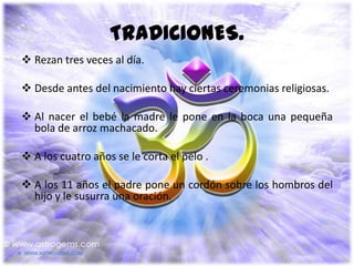 TRADICIONES.
 Rezan tres veces al día.

 Desde antes del nacimiento hay ciertas ceremonias religiosas.

 Al nacer el bebé la madre le pone en la boca una pequeña
  bola de arroz machacado.

 A los cuatro años se le corta el pelo .

 A los 11 años el padre pone un cordón sobre los hombros del
  hijo y le susurra una oración.
 