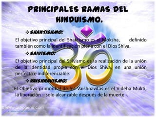 PRINCIPALES RAMAS DEL
            HINDUISMO.
      SHAKTISHMO:
El objetivo principal del Shaktismo es el Moksha,       definido
también como la identificación plena con el Dios Shiva.
      SAIVISMO:
El objetivo principal del Saivismo es la realización de la unión
de la identidad propia con el Dios Shiva, en una unión
perfecta e indiferenciable.
      VAISHNAVISMO:
El Objetivo primordial de los Vaishnavitas es el Videha Mukti,
la liberación – solo alcanzable después de la muerte -.
 