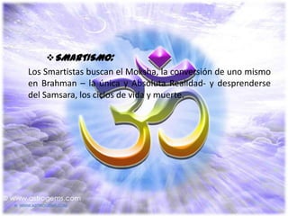 SMARTISMO:
Los Smartistas buscan el Moksha, la conversión de uno mismo
en Brahman – la única y Absoluta Realidad- y desprenderse
del Samsara, los ciclos de vida y muerte.
 