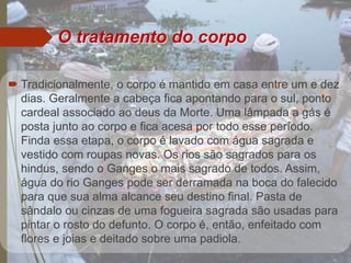  Tradicionalmente, o corpo é mantido em casa entre um e dez
dias. Geralmente a cabeça fica apontando para o sul, ponto
cardeal associado ao deus da Morte. Uma lâmpada a gás é
posta junto ao corpo e fica acesa por todo esse período.
Finda essa etapa, o corpo é lavado com água sagrada e
vestido com roupas novas. Os rios são sagrados para os
hindus, sendo o Ganges o mais sagrado de todos. Assim,
água do rio Ganges pode ser derramada na boca do falecido
para que sua alma alcance seu destino final. Pasta de
sândalo ou cinzas de uma fogueira sagrada são usadas para
pintar o rosto do defunto. O corpo é, então, enfeitado com
flores e joias e deitado sobre uma padiola.
O tratamento do corpo
 