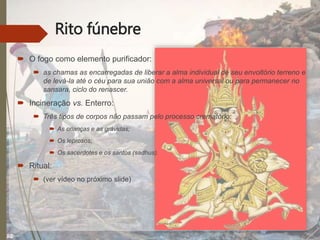 Rito fúnebre
 O fogo como elemento purificador:
 as chamas as encarregadas de liberar a alma individual de seu envoltório terreno e
de levá-la até o céu para sua união com a alma universal ou para permanecer no
sansara, ciclo do renascer.
 Incineração vs. Enterro:
 Três tipos de corpos não passam pelo processo crematório:
 As crianças e as grávidas;
 Os leprosos;
 Os sacerdotes e os santos (sadhus).
 Ritual:
 (ver vídeo no próximo slide)
 