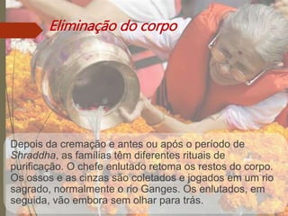 Eliminação do corpo
Depois da cremação e antes ou após o período de
Shraddha, as famílias têm diferentes rituais de
purificação. O chefe enlutado retoma os restos do corpo.
Os ossos e as cinzas são coletados e jogados em um rio
sagrado, normalmente o rio Ganges. Os enlutados, em
seguida, vão embora sem olhar para trás.
 