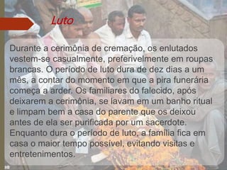 Luto
Durante a cerimônia de cremação, os enlutados
vestem-se casualmente, preferivelmente em roupas
brancas. O período de luto dura de dez dias a um
mês, a contar do momento em que a pira funerária
começa a arder. Os familiares do falecido, após
deixarem a cerimônia, se lavam em um banho ritual
e limpam bem a casa do parente que os deixou
antes de ela ser purificada por um sacerdote.
Enquanto dura o período de luto, a família fica em
casa o maior tempo possível, evitando visitas e
entretenimentos.
 