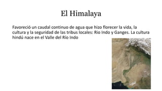 El Himalaya
Favoreció un caudal continuo de agua que hizo florecer la vida, la
cultura y la seguridad de las tribus locales: Rio Indo y Ganges. La cultura
hindú nace en el Valle del Río Indo
 