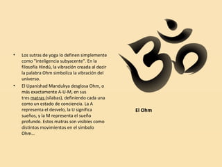 •

•

Los sutras de yoga lo definen simplemente
como "inteligencia subyacente". En la
filosofía Hindú, la vibración creada al decir
la palabra Ohm simboliza la vibración del
universo.
El Upanishad Mandukya desglosa Ohm, o
más exactamente A-U-M, en sus
tres matras (sílabas), definiendo cada una
como un estado de conciencia. La A
representa el desvelo, la U significa
sueños, y la M representa el sueño
profundo. Estos matras son visibles como
distintos movimientos en el símbolo
Ohm…

El Ohm

 