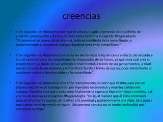 creencias
•

Todo seguidor del Hinduismo cree que el universo sigue un proceso cíclico infinito de
creación, preservación y disolución, tal y como lo afirma el sagrado Bhagavad-gita
"Al comenzar un nuevo día de Brahma, todo se manifiesta de lo inmanifiesto, y
posteriormente al anochecer vuelve a fundirse todo en lo inmanifiesto".

•

Todo seguidor del Hinduismo cree en la ley del karma o la ley de causa y efecto, de acuerdo a
la cual cada individuo es completamente responsable de su futuro, ya que cada cual crea su
propio destino a través de sus acciones a nivel mental, a través de sus pensamientos, a nivel
verbal, a través de sus palabras y a nivel físico burdo a través de sus acciones. teriormente al
anochecer vuelve a fundirse todo en lo inmanifiesto".

•

Todo seguidor del Hinduismo cree en la reencarnación, es decir que el alma pasa por un
proceso educativo de trasmigración por repetidos nacimientos y muertes cambiando
cuerpos. También cree que a toda alma finalmente la espera la liberación final o moksha, tal
y como se expresa en el sagrado Bhagavad-gita. "De igual manera que el alma encarnada
pasa, en el presente cuerpo, de la niñez a la juventud y posteriormente a la vejez, ésta pasa a
otro cuerpo en el momento de morir. Una persona sensata no se siente confundida por
semejante cambio."

 