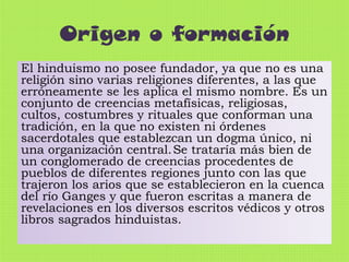 Origen o formación
El hinduismo no posee fundador, ya que no es una
religión sino varias religiones diferentes, a las que
erróneamente se les aplica el mismo nombre. Es un
conjunto de creencias metafísicas, religiosas,
cultos, costumbres y rituales que conforman una
tradición, en la que no existen ni órdenes
sacerdotales que establezcan un dogma único, ni
una organización central. Se trataría más bien de
un conglomerado de creencias procedentes de
pueblos de diferentes regiones junto con las que
trajeron los arios que se establecieron en la cuenca
del río Ganges y que fueron escritas a manera de
revelaciones en los diversos escritos védicos y otros
libros sagrados hinduistas.

 