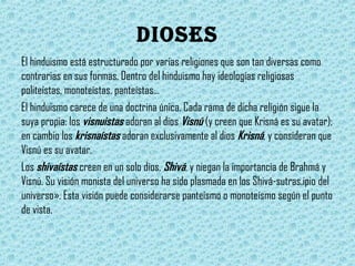 dioses
El hinduismo está estructurado por varias religiones que son tan diversas como
contrarias en sus formas. Dentro del hinduismo hay ideologías religiosas
politeístas, monoteístas, panteístas…
El hinduismo carece de una doctrina única. Cada rama de dicha religión sigue la
suya propia: los visnuistas adoran al dios Visnú (y creen que Krisná es su avatar);
en cambio los krisnaístas adoran exclusivamente al dios Krisná, y consideran que
Visnú es su avatar.
Los shivaístas creen en un solo dios, Shivá, y niegan la importancia de Brahmá y
Visnú. Su visión monista del universo ha sido plasmada en los Shivá-sutras.ipio del
universo». Esta visión puede considerarse panteísmo o monoteísmo según el punto
de vista.

 