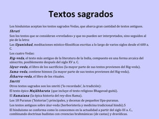 Textos sagrados

Los hinduistas aceptan los textos sagrados Vedas, que abarca gran cantidad de textos antiguos.
Shruti
Son los textos que se consideran «revelados» y que no pueden ser interpretados, sino seguidos al
pie de la letra:
Las Upanishad , meditaciones místico-filosóficas escritas a lo largo de varios siglos desde el 600 a.
C.
Los cuatro Vedas:
Rig-veda , el texto más antiguo de la literatura de la India, compuesto en una forma arcaica del
sánscrito, posiblemente después del siglo XV a. C.
Iáyur-veda , el libro de los sacrificios (la mayor parte de sus textos provienen del Rig-veda).
Sama-veda , contiene himnos (la mayor parte de sus textos provienen del Rig-veda).
Átharva-veda , el libro de los rituales.
Smriti
Otros textos sagrados son los smriti (‘lo recordado’, la tradición):
El texto épico Majábharata (que incluye el texto religioso Bhagavad-guitá).
El Ramaiana (la épica historia del rey-dios Rama).
Los 18 Puranas (‘historias’) principales, y decenas de pequeños Upa-puranas.
Los textos antiguos sobre áiur-veda (herboristería y medicina tradicional hindú).5
El hinduismo se conforma como lo conocemos en la actualidad a partir del siglo III a. C.,
combinando doctrinas budistas con creencias brahmánicas (de castas) y dravídicas.

 