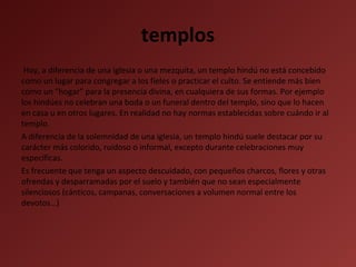 templos
Hoy, a diferencia de una iglesia o una mezquita, un templo hindú no está concebido
como un lugar para congregar a los fieles o practicar el culto. Se entiende más bien
como un “hogar” para la presencia divina, en cualquiera de sus formas. Por ejemplo
los hindúes no celebran una boda o un funeral dentro del templo, sino que lo hacen
en casa u en otros lugares. En realidad no hay normas establecidas sobre cuándo ir al
templo.
A diferencia de la solemnidad de una iglesia, un templo hindú suele destacar por su
carácter más colorido, ruidoso o informal, excepto durante celebraciones muy
específicas.
Es frecuente que tenga un aspecto descuidado, con pequeños charcos, flores y otras
ofrendas y desparramadas por el suelo y también que no sean especialmente
silenciosos (cánticos, campanas, conversaciones a volumen normal entre los
devotos…)

 