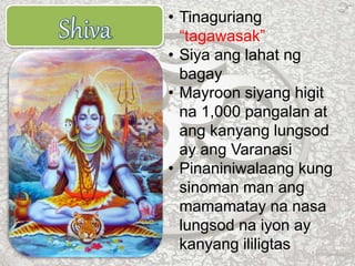 • Tinaguriang
“tagawasak”
• Siya ang lahat ng
bagay
• Mayroon siyang higit
na 1,000 pangalan at
ang kanyang lungsod
ay ang Varanasi
• Pinaniniwalaang kung
sinoman man ang
mamamatay na nasa
lungsod na iyon ay
kanyang ililigtas
 