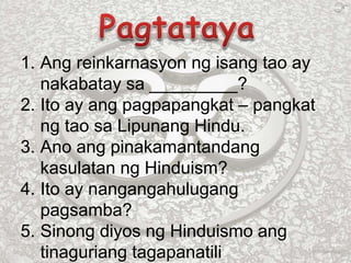 1. Ang reinkarnasyon ng isang tao ay
nakabatay sa _________?
2. Ito ay ang pagpapangkat – pangkat
ng tao sa Lipunang Hindu.
3. Ano ang pinakamantandang
kasulatan ng Hinduism?
4. Ito ay nangangahulugang
pagsamba?
5. Sinong diyos ng Hinduismo ang
tinaguriang tagapanatili
 