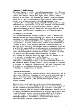 Prática de Fé do Hinduísmo
Nos cultos védicos, os pedidos mais solicitados aos deuses são vida longa,
bens materiais e filhos homens. São várias as divindades. Agni é o pai dos
homens, deus do fogo e do lar. Indra rege a guerra. Varuna é o deus
supremo, rei do universo, dos deuses e dos homens. Ushas é a deusa da
aurora; Surya e Vishnu, regentes do sol; Rudra e Shiva, da tempestade.
Animais como a vaca, rato, e serpentes, são adorados por serem
possivelmente, a reencarnação de alguns dos familiares. Existe três vezes
mais ratos que a população do país, os quais destroem um quarto de toda
a colheita da nação. O rio Ganges é considerado sagrado, no qual,
milhares de pessoas se banham diariamente, afim de se purificar. Muitas
mães afogam seus filhos recém-nascidos, como sacrifício aos deuses.
Sacerdócio do Hinduísmo
Os brâmanes (sacerdotes) criaram o sistema de castas, que se tornou a
principal instituição da sociedade indiana. Sem abandonar as divindades
registradas nos Vedas, estabeleceram Brahma como o deus principal e o
princípio criador. Ele faz parte da Trimurti, a tríade divina completada por
Shiva e Vishnu. De acordo com a tradição, Brahma teve quatro filhos que
formaram as quatro castas originais: brâmanes (saídos dos lábios de
Brahma), são os sacerdotes considerados puros e privilegiados; os xátrias
(originários dos braços de Brahma), são os guerreiros; os vaicias (oriundos
das pernas de Brahma), são os lavradores, comerciantes e artesãos; e
sudras (saídos dos pés de Brahma), são os servos e escravos. Os párias
são pessoas que não pertencem a nenhuma casta, por terem
desobedecido leis religiosas. Estes não podem viver nas cidades, ler os
livros sagrados nem se banharem no Rio Ganges.
As características principais do hinduísmo são o politeísmo, ioga,
meditação e a reencarnação. Estima-se que atualmente existam mais de
660 milhões de adeptos em todo o mundo, com um panteão de 33 milhões
de deuses e 200 milhões de vacas sagradas. Todo gado existente na India,
alimentaria sua população por cinco anos, entretanto, a fome é
devastadora no país por causa da idolatria.
Teologia do Hinduísmo
Tudo é deus, deus é tudo: o hinduísmo ensina, como no Panteísmo, que o
homem está unido com a natureza e com o universo. O universo é deus, e
estando unido ao universo, todos são deuses. Ensina também que este
mesmo deus, é impessoal. Muitos deuses adorados pelos hindus são
amorais e imorais.
O mundo físico é uma ilusão: no mundo tridimensional, designada de
maya, o homem e sua personalidade não passa de um sonho. Para se ver
livre dos sofrimentos (pagamento daquilo que foi feito na encarnação
passada), a pessoa deve ficar livre da ilusão da existência pessoal e física.
Através da ioga e meditação transcedental, a pessoa pode transceder este
mundo de ilusões e atingir a iluminação, a liberação final. O hinduísmo
ensina que a ioga é um processo de oito passos, os quais levam a
culminação da pessoa transcender ao universo impessoal, no qual o
praticante perde o senso de existência individual.
2
 