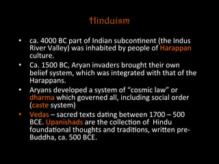 Hinduism
•  ca.	
  4000	
  BC	
  part	
  of	
  Indian	
  subcon5nent	
  (the	
  Indus	
  
River	
  Valley)	
  was	
  inhabited	
  by	
  people	
  of	
  Harappan	
  
culture.	
  
•  Ca.	
  1500	
  BC,	
  Aryan	
  invaders	
  brought	
  their	
  own	
  
belief	
  system,	
  which	
  was	
  integrated	
  with	
  that	
  of	
  the	
  
Harappans.	
  	
  
•  Aryans	
  developed	
  a	
  system	
  of	
  “cosmic	
  law”	
  or	
  
dharma	
  which	
  governed	
  all,	
  including	
  social	
  order	
  
(caste	
  system)	
  
•  Vedas	
  –	
  sacred	
  texts	
  da5ng	
  between	
  1700	
  –	
  500	
  
BCE.	
  Upanishads	
  are	
  the	
  collec5on	
  of	
  	
  Hindu	
  
founda5onal	
  thoughts	
  and	
  tradi5ons,	
  wriNen	
  pre-­‐
Buddha,	
  ca.	
  500	
  BCE.	
  
 
