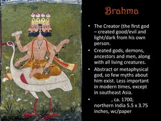 Brahma
•  The	
  Creator	
  (the	
  ﬁrst	
  god	
  
–	
  created	
  good/evil	
  and	
  
light/dark	
  from	
  his	
  own	
  
person.	
  
•  Created	
  gods,	
  demons,	
  
ancestors	
  and	
  men,	
  along	
  
with	
  all	
  living	
  creatures.	
  
•  Abstract	
  or	
  metaphysical	
  
god,	
  so	
  few	
  myths	
  about	
  
him	
  exist.	
  Less	
  important	
  
in	
  modern	
  5mes,	
  except	
  
in	
  southeast	
  Asia.	
  
•  Brahma,	
  ca.	
  1700,	
  
northern	
  India	
  5.5	
  x	
  3.75	
  
inches,	
  wc/paper	
  
 