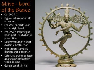 Shiva - Lord
of the Dance	
  
•  Ca.	
  900	
  AD	
  
•  Figure	
  set	
  in	
  center	
  of	
  
universe	
  
•  Creator:	
  hand	
  drum	
  in	
  
upper	
  right	
  hand	
  
•  Preserver:	
  lower	
  right	
  
hand	
  gesture	
  of	
  abhaya,	
  
protec5on.	
  
•  Destroyer:	
  agni,	
  ﬁre	
  of	
  
dynamic	
  destruc5on	
  
•  Right	
  foot:	
  tramples	
  
illusion	
  and	
  ignorance	
  
•  Lej	
  hand	
  points	
  to	
  leg	
  in	
  
gaja	
  hasta:	
  refuge	
  for	
  
troubled	
  soul	
  
•  Ganga	
  caught	
  in	
  hair	
  
 