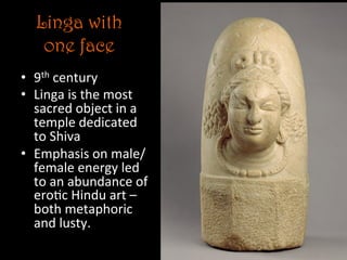 Linga with
one face
•  9th	
  century	
  
•  Linga	
  is	
  the	
  most	
  
sacred	
  object	
  in	
  a	
  
temple	
  dedicated	
  
to	
  Shiva	
  
•  Emphasis	
  on	
  male/
female	
  energy	
  led	
  
to	
  an	
  abundance	
  of	
  
ero5c	
  Hindu	
  art	
  –	
  
both	
  metaphoric	
  	
  
and	
  lusty.	
  
 