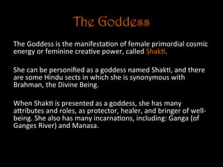 The Goddess
The	
  Goddess	
  is	
  the	
  manifesta5on	
  of	
  female	
  primordial	
  cosmic	
  
energy	
  or	
  feminine	
  crea5ve	
  power,	
  called	
  Shak5.	
  
	
  
She	
  can	
  be	
  personiﬁed	
  as	
  a	
  goddess	
  named	
  Shak5,	
  and	
  there	
  
are	
  some	
  Hindu	
  sects	
  in	
  which	
  she	
  is	
  synonymous	
  with	
  
Brahman,	
  the	
  Divine	
  Being.	
  	
  
	
  
When	
  Shak5	
  is	
  presented	
  as	
  a	
  goddess,	
  she	
  has	
  many	
  
aNributes	
  and	
  roles,	
  as	
  protector,	
  healer,	
  and	
  bringer	
  of	
  well-­‐
being.	
  She	
  also	
  has	
  many	
  incarna5ons,	
  including:	
  Ganga	
  (of	
  
Ganges	
  River)	
  and	
  Manasa.	
  
	
  
	
  	
  
 