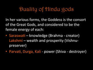 Duality of Hindu gods
In	
  her	
  various	
  forms,	
  the	
  Goddess	
  is	
  the	
  consort	
  
of	
  the	
  Great	
  Gods,	
  and	
  considered	
  to	
  be	
  the	
  
female	
  energy	
  of	
  each:	
  
•  Saraswa5	
  –	
  knowledge	
  (Brahma	
  -­‐	
  creator)	
  
Lakshmi	
  –	
  wealth	
  and	
  prosperity	
  (Vishnu-­‐	
  
preserver)	
  	
  
•  Parva5,	
  Durga,	
  Kali	
  -­‐	
  power	
  (Shiva	
  -­‐	
  destroyer)	
  
 