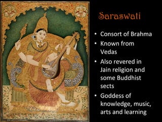 Saraswati
•  Consort	
  of	
  Brahma	
  
•  Known	
  from	
  
Vedas	
  
•  Also	
  revered	
  in	
  
Jain	
  religion	
  and	
  
some	
  Buddhist	
  
sects	
  
•  Goddess	
  of	
  
knowledge,	
  music,	
  
arts	
  and	
  learning	
  
 