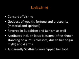 Lakshmi
•  Consort	
  of	
  Vishnu	
  
•  Goddess	
  of	
  wealth,	
  fortune	
  and	
  prosperity	
  
(material	
  and	
  spiritual)	
  
•  Revered	
  in	
  Buddhism	
  and	
  Jainism	
  as	
  well	
  
•  ANributes	
  include	
  lotus	
  blossom	
  (ojen	
  shown	
  
standing	
  on	
  a	
  lotus	
  blossom,	
  due	
  to	
  her	
  origin	
  
myth)	
  and	
  4	
  arms	
  
•  Apparently	
  Scythians	
  worshipped	
  her	
  too!	
  
 